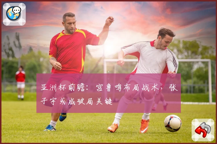亚洲杯前瞻:宫鲁鸣布局战术,张子宇或成破局关键