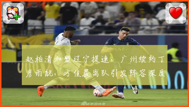 赵柏清加盟辽宁提速,广州续约丁彦雨航,方佳晨离队引发阵容深度新考验