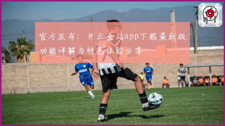 官方发布：开云全站app下载最新版功能详解与特色体验分享
