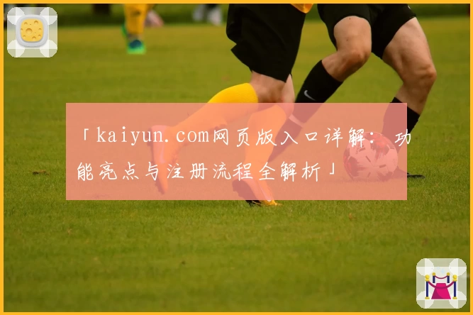 「kaiyun.com网页版入口详解:功能亮点与注册流程全解析」