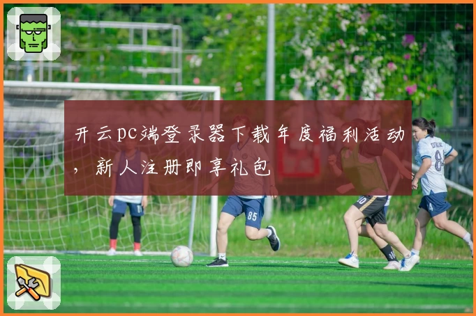 开云pc端登录器下载年度福利活动，新人注册即享礼包