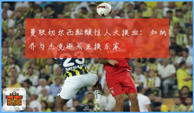 曼联切尔西酝酿惊人大换血:加纳乔与杰克逊或互换东家