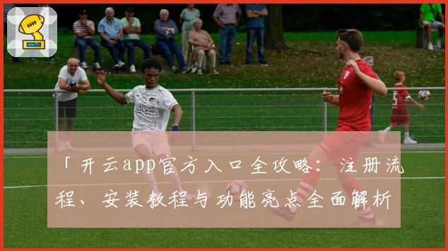 「开云app官方入口全攻略:注册流程、安装教程与功能亮点全面解析」
