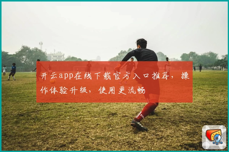 开云app在线下载官方入口推荐，操作体验升级，使用更流畅