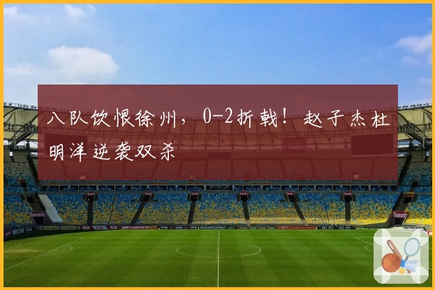 八队饮恨徐州，0-2折戟！赵子杰杜明洋逆袭双杀