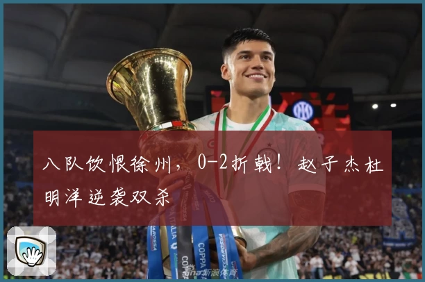 八队饮恨徐州,0-2折戟!赵子杰杜明洋逆袭双杀