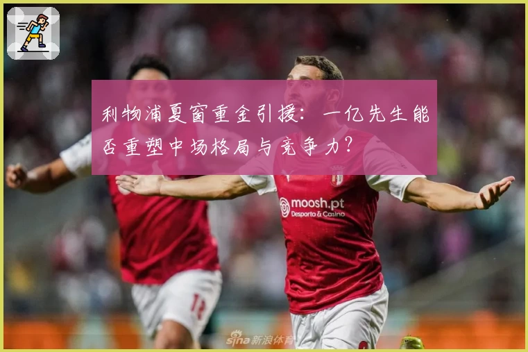 利物浦夏窗重金引援:一亿先生能否重塑中场格局与竞争力?