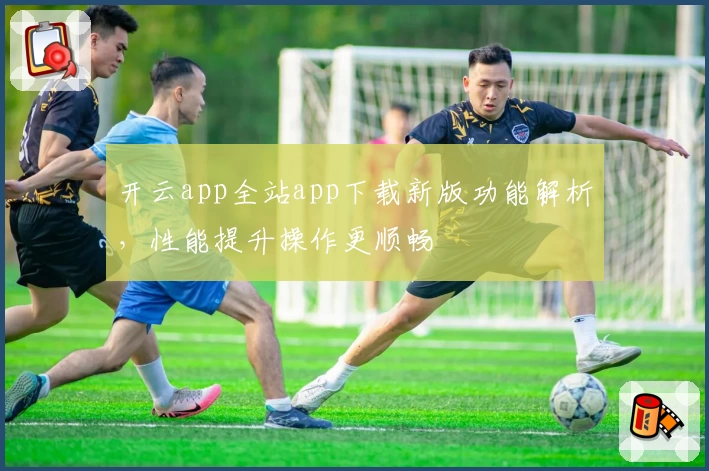 开云app全站app下载新版功能解析，性能提升操作更顺畅