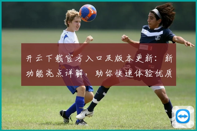 开云下载官方入口及版本更新：新功能亮点详解，助你快速体验优质服务
