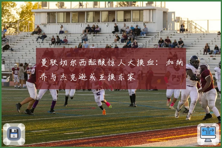 曼联切尔西酝酿惊人大换血:加纳乔与杰克逊或互换东家