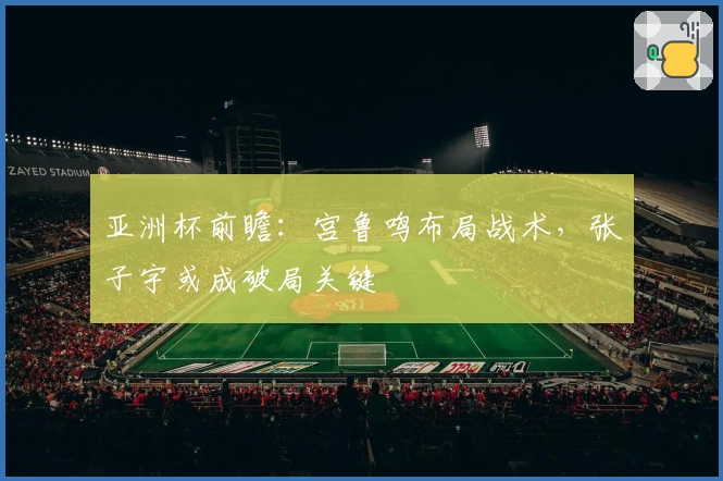 亚洲杯前瞻:宫鲁鸣布局战术,张子宇或成破局关键