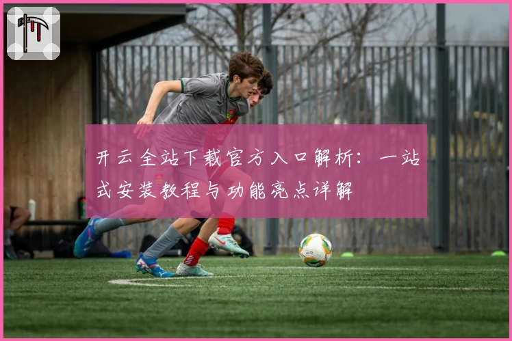 开云全站下载官方入口解析：一站式安装教程与功能亮点详解